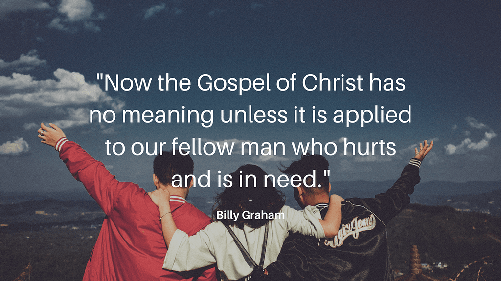 The Gospel of Christ has no meaning unless it is applied to our fellow man who hurts and is in need. Famous words by Billy Graham- Three Steps to Hear the Voice of Hope